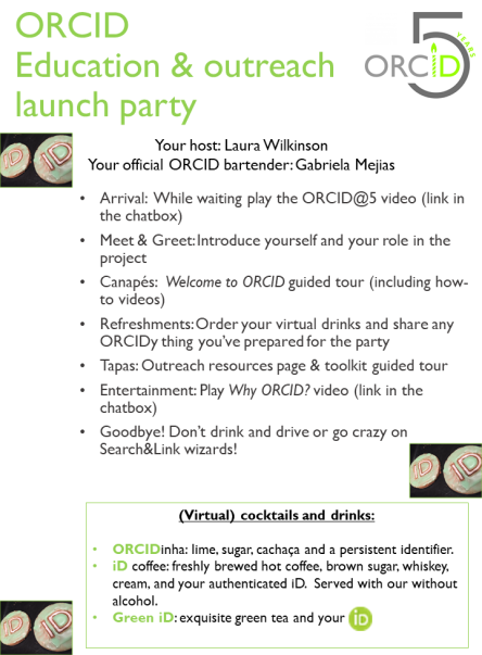 Arrival: have ORCID@5 video playing https://vimeo.com/238076634 | Introductions: people introduce themselves and tell the group about their role in the project | Canapés: guided tour of Welcome to ORCID https://orcid.org/help | Refreshments: serve virtual drinks e.g. [Gabriela served an ORCIDinha to Laura], and people share any dressing up or drinks/snacks they’ve prepared for the party | Tapas: tour of outreach resources http://members.orcid.org/outreach-resources | Entertainment: play Why ORCID? video https://vimeo.com/237730655 | Thank guests, and close.