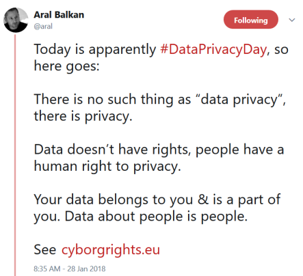 Today is apparently #DataPrivacyDay, so here goes: There is no such thing as “data privacy”, there is privacy. Data doesn’t have rights, people have a human right to privacy. Your data belongs to you & is a part of you. Data about people is people. See https://cyborgrights.eu 